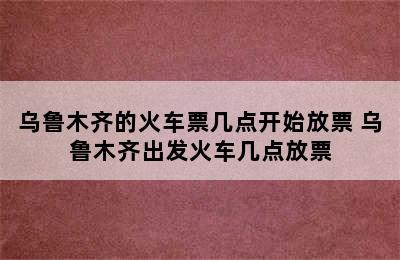 乌鲁木齐的火车票几点开始放票 乌鲁木齐出发火车几点放票